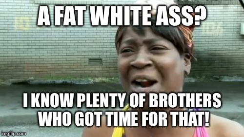 Ain't Nobody Got Time For That Meme | A FAT WHITE ASS? I KNOW PLENTY OF BROTHERS WHO GOT TIME FOR THAT! | image tagged in memes,aint nobody got time for that | made w/ Imgflip meme maker
