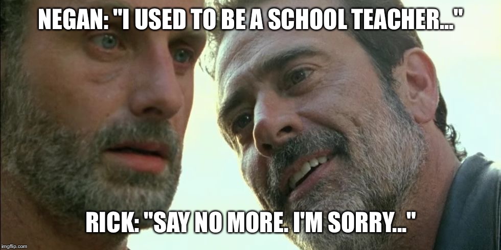 Negan Rick  | NEGAN: "I USED TO BE A SCHOOL TEACHER..."; RICK: "SAY NO MORE. I'M SORRY..." | image tagged in negan rick | made w/ Imgflip meme maker