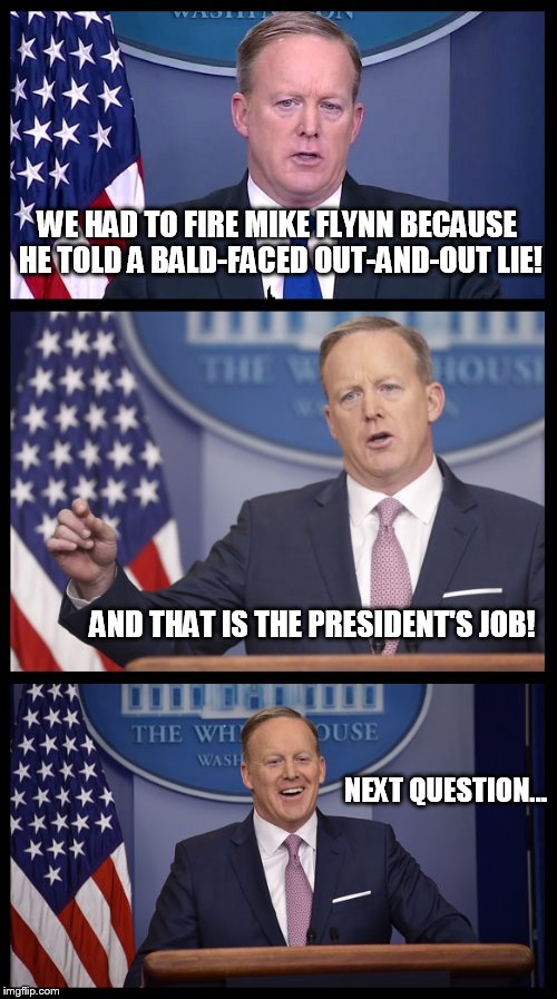 Spicer Speaks! | WE HAD TO FIRE MIKE FLYNN BECAUSE HE TOLD A BALD-FACED OUT-AND-OUT LIE! AND THAT IS THE PRESIDENT'S JOB! NEXT QUESTION... | image tagged in spicer conference | made w/ Imgflip meme maker