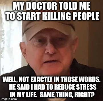 MY DOCTOR TOLD ME TO START KILLING PEOPLE; WELL, NOT EXACTLY IN THOSE WORDS.  HE SAID I HAD TO REDUCE STRESS IN MY LIFE.  SAME THING, RIGHT? | made w/ Imgflip meme maker