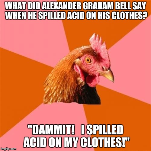 History doesn't record the words he said just prior to the more famous ones | WHAT DID ALEXANDER GRAHAM BELL SAY WHEN HE SPILLED ACID ON HIS CLOTHES? "DAMMIT!   I SPILLED ACID ON MY CLOTHES!" | image tagged in memes,anti joke chicken | made w/ Imgflip meme maker