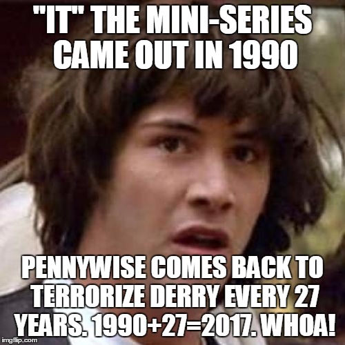 whoa | "IT" THE MINI-SERIES CAME OUT IN 1990; PENNYWISE COMES BACK TO TERRORIZE DERRY EVERY 27 YEARS. 1990+27=2017.
WHOA! | image tagged in whoa | made w/ Imgflip meme maker
