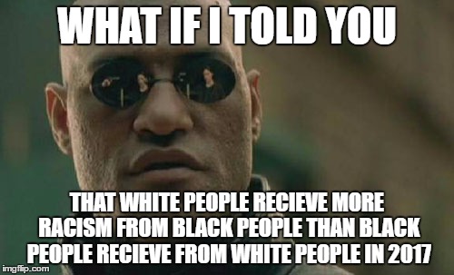 Matrix Morpheus | WHAT IF I TOLD YOU; THAT WHITE PEOPLE RECIEVE MORE RACISM FROM BLACK PEOPLE THAN BLACK PEOPLE RECIEVE FROM WHITE PEOPLE IN 2017 | image tagged in memes,matrix morpheus | made w/ Imgflip meme maker