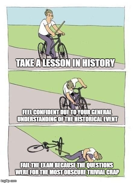 History class in a nutshell | TAKE A LESSON IN HISTORY; FEEL CONFIDENT DUE TO YOUR GENERAL UNDERSTANDING OF THE HISTORICAL EVENT; FAIL THE EXAM BECAUSE THE QUESTIONS WERE FOR THE MOST OBSCURE TRIVIAL CRAP | image tagged in bicycle,history,failure | made w/ Imgflip meme maker
