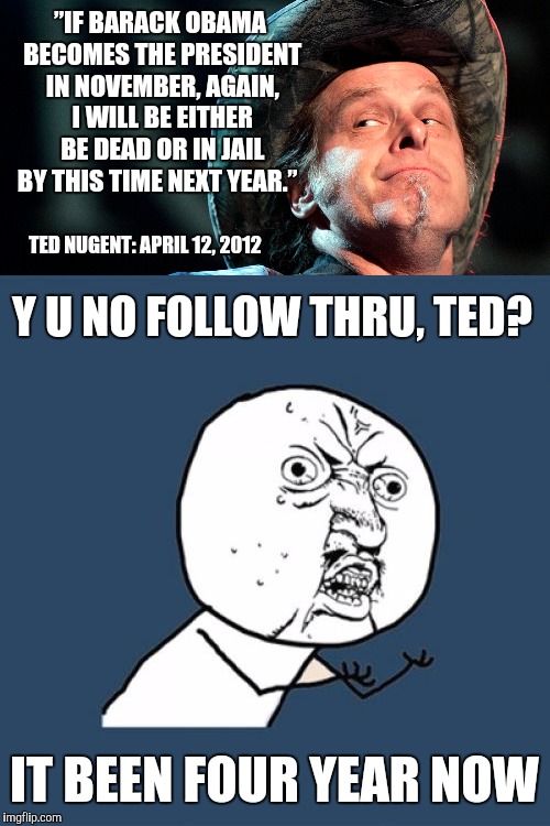 I always heard Conservatives were men of their word. Waiting | ”IF BARACK OBAMA BECOMES THE PRESIDENT IN NOVEMBER, AGAIN, I WILL BE EITHER BE DEAD OR IN JAIL BY THIS TIME NEXT YEAR.”; TED NUGENT: APRIL 12, 2012; Y U NO FOLLOW THRU, TED? IT BEEN FOUR YEAR NOW | image tagged in ted nugent,broken promise,jail,prison | made w/ Imgflip meme maker