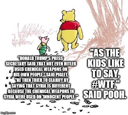 pooh | "AS THE KIDS LIKE TO SAY, #WTF," SAID POOH. "DONALD TRUMP'S PRESS SECRETARY SAID THAT NOT EVEN HITLER USED CHEMICAL WEAPONS ON HIS OWN PEOPLE," SAID PIGLET.  
"HE THEN TRIED TO CLARIFY BY SAYING THAT SYRIA IS DIFFERENT BECAUSE THE CHEMICAL WEAPONS IN SYRIA WERE USED ON 'INNOCENT PEOPLE.'" | image tagged in pooh | made w/ Imgflip meme maker