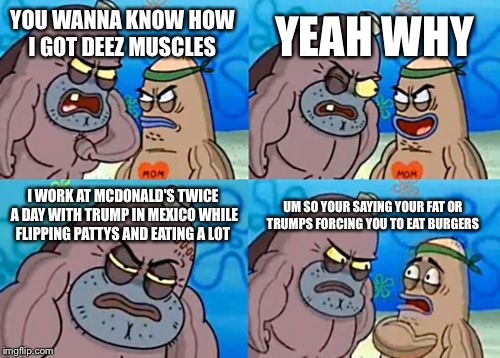 How Tough Are You | YEAH WHY; YOU WANNA KNOW HOW I GOT DEEZ MUSCLES; I WORK AT MCDONALD'S TWICE A DAY WITH TRUMP IN MEXICO WHILE FLIPPING PATTYS AND EATING A LOT; UM SO YOUR SAYING YOUR FAT OR TRUMPS FORCING YOU TO EAT BURGERS | image tagged in memes,how tough are you | made w/ Imgflip meme maker