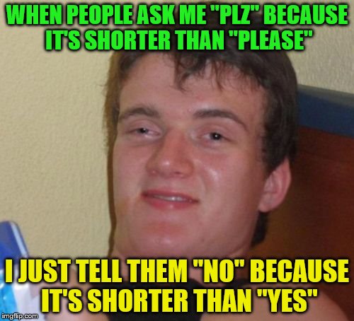 10 Guy Meme | WHEN PEOPLE ASK ME "PLZ" BECAUSE IT'S SHORTER THAN "PLEASE"; I JUST TELL THEM "NO" BECAUSE IT'S SHORTER THAN "YES" | image tagged in memes,10 guy | made w/ Imgflip meme maker