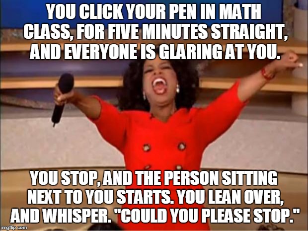 Math class.... | YOU CLICK YOUR PEN IN MATH CLASS, FOR FIVE MINUTES STRAIGHT, AND EVERYONE IS GLARING AT YOU. YOU STOP, AND THE PERSON SITTING NEXT TO YOU STARTS. YOU LEAN OVER, AND WHISPER. "COULD YOU PLEASE STOP." | image tagged in memes,oprah you get a | made w/ Imgflip meme maker