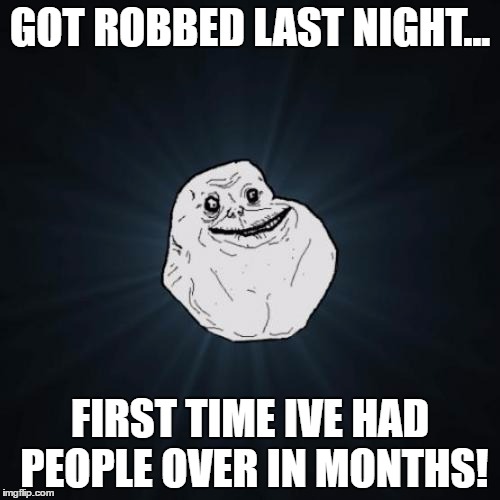 Forever Alone Meme | GOT ROBBED LAST NIGHT... FIRST TIME IVE HAD PEOPLE OVER IN MONTHS! | image tagged in memes,forever alone | made w/ Imgflip meme maker