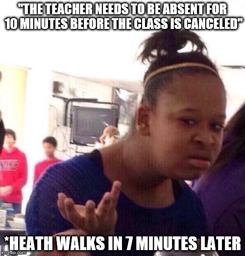 Black Girl Wat Meme | "THE TEACHER NEEDS TO BE ABSENT FOR 10 MINUTES BEFORE THE CLASS IS CANCELED"; *HEATH WALKS IN 7 MINUTES LATER | image tagged in memes,black girl wat | made w/ Imgflip meme maker