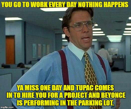 That Would Be Great Meme | YOU GO TO WORK EVERY DAY NOTHING HAPPENS; YA MISS ONE DAY AND TUPAC COMES IN TO HIRE YOU FOR A PROJECT
AND BEYONCE IS PERFORMING IN THE PARKING LOT. | image tagged in memes,that would be great | made w/ Imgflip meme maker