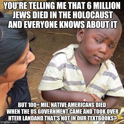 This is sad. | YOU'RE TELLING ME THAT 6 MILLION JEWS DIED IN THE HOLOCAUST AND EVERYONE KNOWS ABOUT IT; BUT 100+ MIL. NATIVE AMERICANS DIED WHEN THE US GOVERNMENT CAME AND TOOK OVER HTEIR LANDAND THAT'S NOT IN OUR TEXTBOOKS? | image tagged in third world skeptical kid,holocaust,native american | made w/ Imgflip meme maker