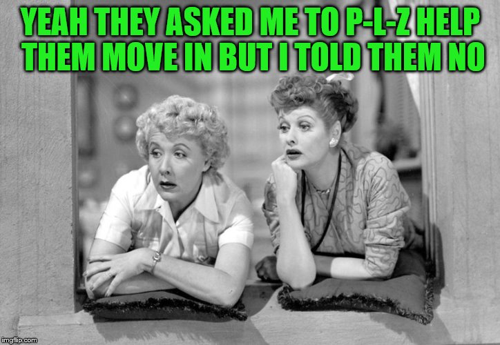 YEAH THEY ASKED ME TO P-L-Z HELP THEM MOVE IN BUT I TOLD THEM NO | made w/ Imgflip meme maker