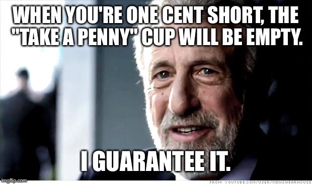 I Guarantee It Meme | WHEN YOU'RE ONE CENT SHORT, THE "TAKE A PENNY" CUP WILL BE EMPTY. I GUARANTEE IT. | image tagged in memes,i guarantee it | made w/ Imgflip meme maker