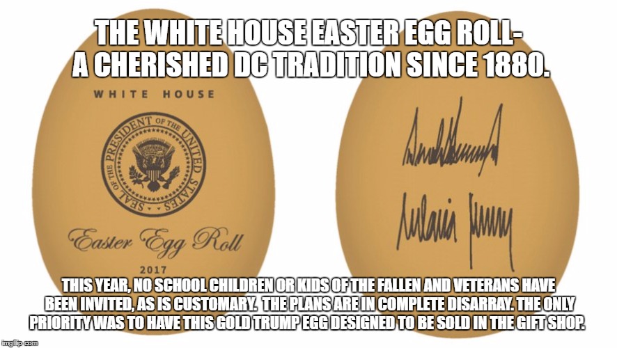 Everything Trump touches turns to crap | THE WHITE HOUSE EASTER EGG ROLL- A CHERISHED DC TRADITION SINCE 1880. THIS YEAR, NO SCHOOL CHILDREN OR KIDS OF THE FALLEN AND VETERANS HAVE BEEN INVITED, AS IS CUSTOMARY.  THE PLANS ARE IN COMPLETE DISARRAY. THE ONLY PRIORITY WAS TO HAVE THIS GOLD TRUMP EGG DESIGNED TO BE SOLD IN THE GIFT SHOP. | image tagged in narcissist | made w/ Imgflip meme maker