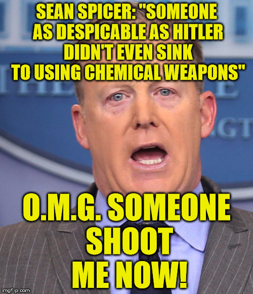 Sean Spicer Memes | SEAN SPICER: "S0MEONE AS DESPICABLE AS HITLER DIDN'T EVEN SINK TO USING CHEMICAL WEAPONS"; O.M.G. SOMEONE SHOOT ME NOW! | image tagged in sean spicer memes | made w/ Imgflip meme maker