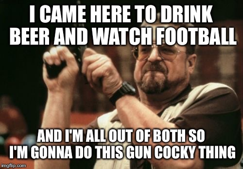 Am I The Only One Around Here Meme | I CAME HERE TO DRINK BEER AND WATCH FOOTBALL; AND I'M ALL OUT OF BOTH SO I'M GONNA DO THIS GUN COCKY THING | image tagged in memes,am i the only one around here | made w/ Imgflip meme maker