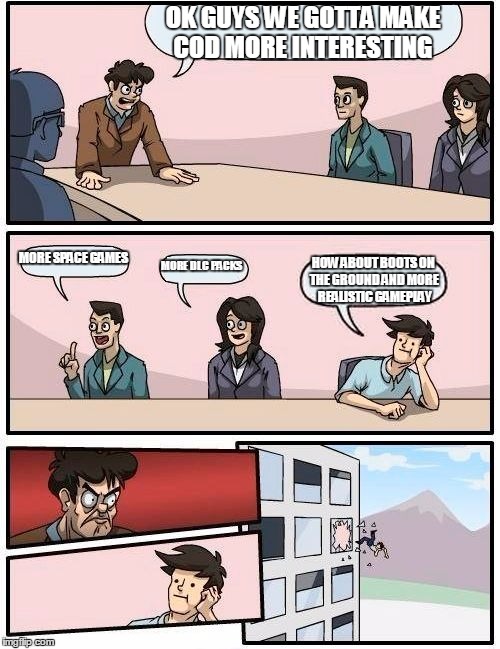 Boardroom Meeting Suggestion Meme | OK GUYS WE GOTTA MAKE COD MORE INTERESTING; MORE SPACE GAMES; MORE DLC PACKS; HOW ABOUT BOOTS ON THE GROUND AND MORE REALISTIC GAMEPLAY | image tagged in memes,boardroom meeting suggestion | made w/ Imgflip meme maker