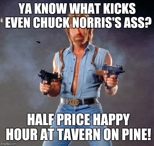 Chuck Norris Guns | YA KNOW WHAT KICKS EVEN CHUCK NORRIS'S ASS? HALF PRICE HAPPY HOUR AT TAVERN ON PINE! | image tagged in memes,chuck norris guns,chuck norris | made w/ Imgflip meme maker