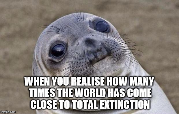 When you realise | WHEN YOU REALISE HOW MANY TIMES THE WORLD HAS COME CLOSE TO TOTAL EXTINCTION | image tagged in memes,awkward moment sealion,useless fact of the day,true story | made w/ Imgflip meme maker