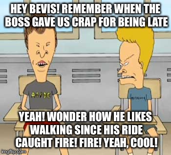 HEY BEVIS! REMEMBER WHEN THE BOSS GAVE US CRAP FOR BEING LATE YEAH! WONDER HOW HE LIKES WALKING SINCE HIS RIDE CAUGHT FIRE! FIRE! YEAH, COOL | made w/ Imgflip meme maker