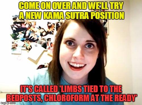 guaranteed to make you scream "NAMASTE!" (thanks to Brandy_Jackson for the meme that inspired this) |  COME ON OVER AND WE'LL TRY A NEW KAMA SUTRA POSITION; IT'S CALLED 'LIMBS TIED TO THE BEDPOSTS, CHLOROFORM AT THE READY' | image tagged in memes,overly attached girlfriend | made w/ Imgflip meme maker