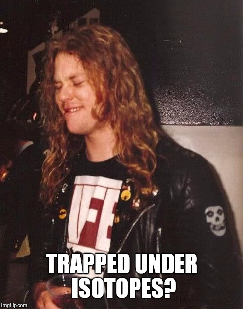 Hetfield | TRAPPED UNDER ISOTOPES? | image tagged in hetfield | made w/ Imgflip meme maker