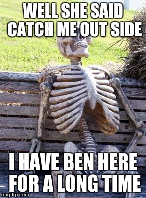 Waiting Skeleton | WELL SHE SAID CATCH ME OUT SIDE; I HAVE BEN HERE FOR A LONG TIME | image tagged in memes,waiting skeleton | made w/ Imgflip meme maker