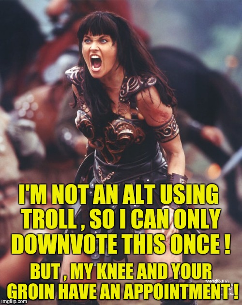 Xena is pissed | I'M NOT AN ALT USING TROLL , SO I CAN ONLY DOWNVOTE THIS ONCE ! BUT , MY KNEE AND YOUR GROIN HAVE AN APPOINTMENT ! | image tagged in xena is pissed | made w/ Imgflip meme maker