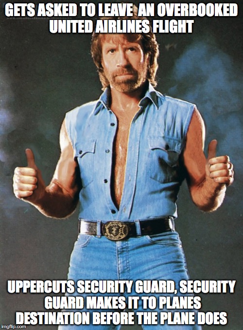 Chuck Norris | GETS ASKED TO LEAVE  AN OVERBOOKED UNITED AIRLINES FLIGHT; UPPERCUTS SECURITY GUARD, SECURITY GUARD MAKES IT TO PLANES DESTINATION BEFORE THE PLANE DOES | image tagged in chuck norris | made w/ Imgflip meme maker