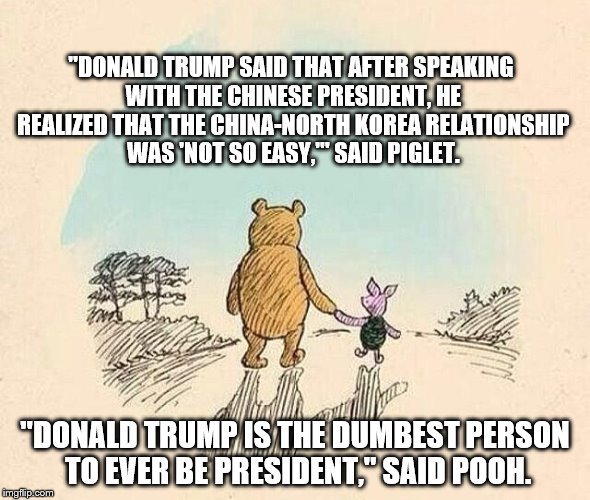 Pooh and Piglet | "DONALD TRUMP SAID THAT AFTER SPEAKING WITH THE CHINESE PRESIDENT, HE REALIZED THAT THE CHINA-NORTH KOREA RELATIONSHIP WAS 'NOT SO EASY,'" SAID PIGLET. "DONALD TRUMP IS THE DUMBEST PERSON TO EVER BE PRESIDENT," SAID POOH. | image tagged in pooh and piglet | made w/ Imgflip meme maker