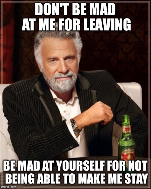 The Most Interesting Man In The World | DON'T BE MAD AT ME FOR LEAVING; BE MAD AT YOURSELF FOR NOT BEING ABLE TO MAKE ME STAY | image tagged in memes,the most interesting man in the world | made w/ Imgflip meme maker