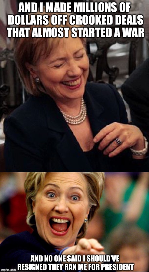 Bad Pun Hillary | AND I MADE MILLIONS OF DOLLARS OFF CROOKED DEALS THAT ALMOST STARTED A WAR AND NO ONE SAID I SHOULD'VE RESIGNED THEY RAN ME FOR PRESIDENT | image tagged in bad pun hillary | made w/ Imgflip meme maker