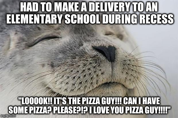 Satisfied Seal Meme | HAD TO MAKE A DELIVERY TO AN ELEMENTARY SCHOOL DURING RECESS; "LOOOOK!! IT'S THE PIZZA GUY!!! CAN I HAVE SOME PIZZA? PLEASE?!? I LOVE YOU PIZZA GUY!!!!" | image tagged in memes,satisfied seal,AdviceAnimals | made w/ Imgflip meme maker