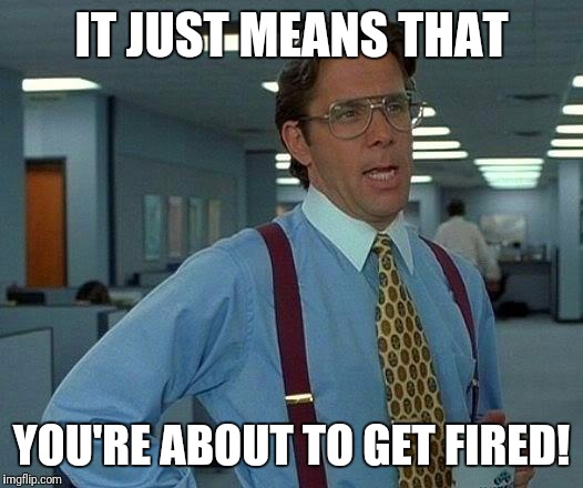 That Would Be Great Meme | IT JUST MEANS THAT YOU'RE ABOUT TO GET FIRED! | image tagged in memes,that would be great | made w/ Imgflip meme maker