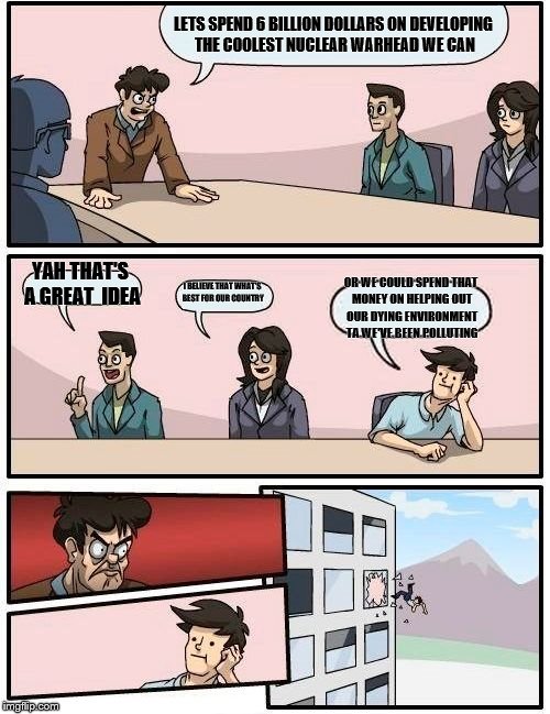 Boardroom Meeting Suggestion Meme | LETS SPEND 6 BILLION DOLLARS ON DEVELOPING THE COOLEST NUCLEAR WARHEAD WE CAN; YAH THAT'S A GREAT  IDEA; I BELIEVE THAT WHAT'S BEST FOR OUR COUNTRY; OR WE COULD SPEND THAT MONEY ON HELPING OUT OUR DYING ENVIRONMENT TA WE'VE BEEN POLLUTING | image tagged in memes,boardroom meeting suggestion | made w/ Imgflip meme maker