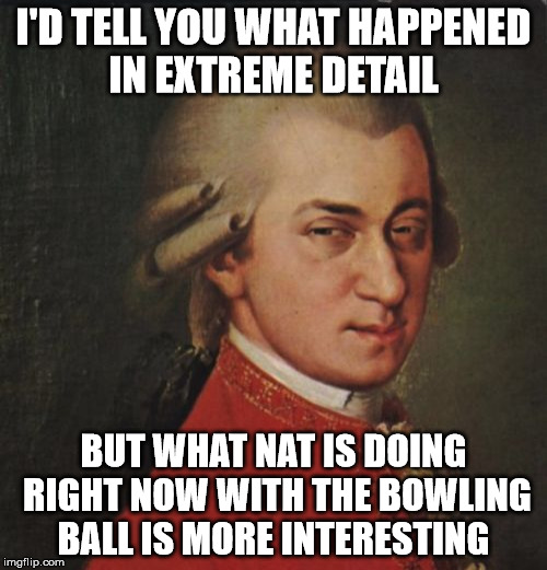 Mozart Not Sure Meme | I'D TELL YOU WHAT HAPPENED IN EXTREME DETAIL; BUT WHAT NAT IS DOING RIGHT NOW WITH THE BOWLING BALL IS MORE INTERESTING | image tagged in memes,mozart not sure | made w/ Imgflip meme maker