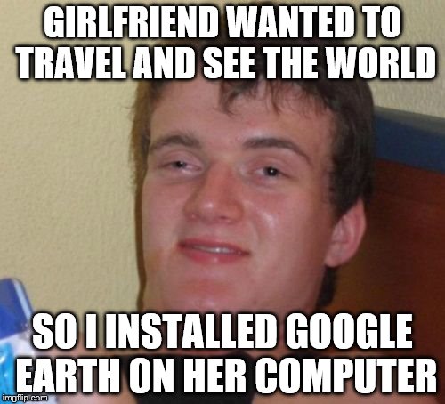 10 Guy | GIRLFRIEND WANTED TO TRAVEL AND SEE THE WORLD; SO I INSTALLED GOOGLE EARTH ON HER COMPUTER | image tagged in memes,10 guy | made w/ Imgflip meme maker