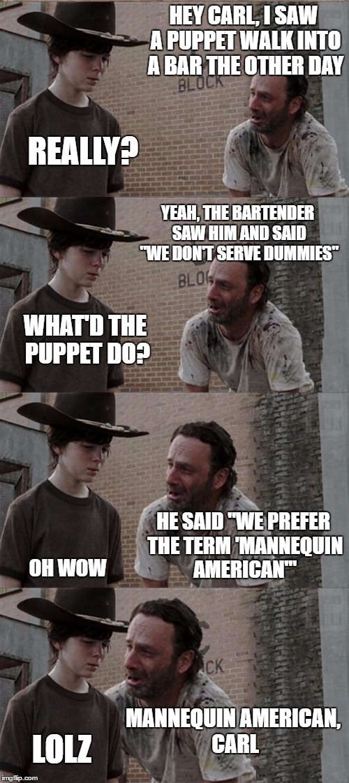 Those darn Puppets... | HEY CARL, I SAW A PUPPET WALK INTO A BAR THE OTHER DAY; REALLY? YEAH, THE BARTENDER SAW HIM AND SAID "WE DON'T SERVE DUMMIES"; WHAT'D THE PUPPET DO? HE SAID "WE PREFER THE TERM 'MANNEQUIN AMERICAN'"; OH WOW; MANNEQUIN AMERICAN, CARL; LOLZ | image tagged in memes,rick and carl long | made w/ Imgflip meme maker