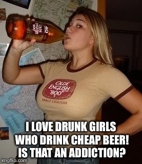 I LOVE DRUNK GIRLS WHO DRINK CHEAP BEER! IS THAT AN ADDICTION? | made w/ Imgflip meme maker