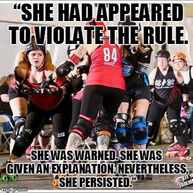 She had Appeared | “SHE HAD APPEARED TO VIOLATE THE RULE. SHE WAS WARNED. SHE WAS GIVEN AN EXPLANATION. NEVERTHELESS, SHE PERSISTED.” | image tagged in elizabeth warren,roller derby | made w/ Imgflip meme maker