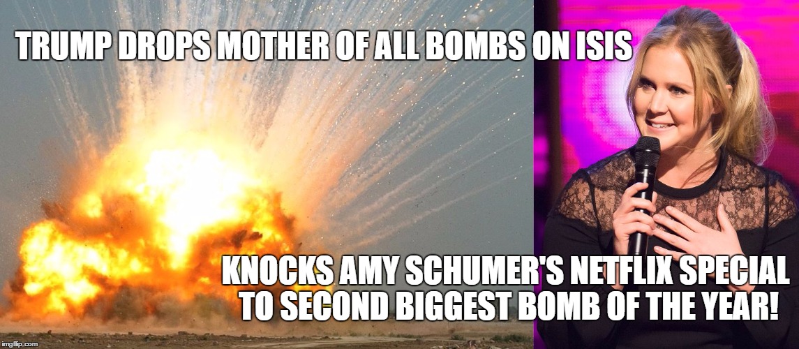 TRUMP DROPS MOTHER OF ALL BOMBS ON ISIS; KNOCKS AMY SCHUMER'S NETFLIX SPECIAL TO SECOND BIGGEST BOMB OF THE YEAR! | image tagged in moab schumer | made w/ Imgflip meme maker