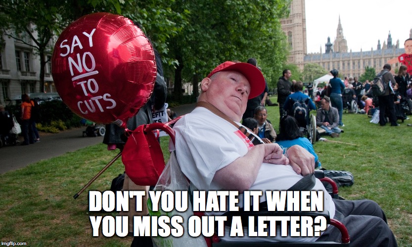 Protest against the cu... | DON'T YOU HATE IT WHEN YOU MISS OUT A LETTER? | image tagged in tories,austerity,disabled cuts | made w/ Imgflip meme maker