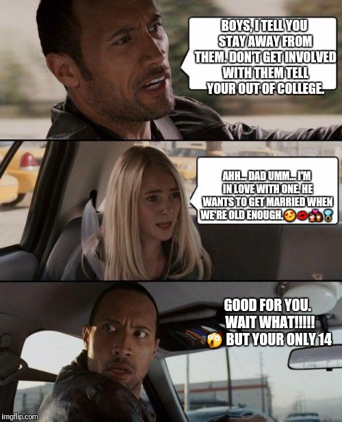 The Rock Driving Meme | BOYS, I TELL YOU STAY AWAY FROM THEM. DON'T GET INVOLVED WITH THEM TELL YOUR OUT OF COLLEGE. AHH... DAD UMM... I'M IN LOVE WITH ONE. HE WANTS TO GET MARRIED WHEN WE'RE OLD ENOUGH.😍💋💑💍; GOOD FOR YOU. 
WAIT WHAT!!!!! 😲
BUT YOUR ONLY 14 | image tagged in memes,the rock driving | made w/ Imgflip meme maker
