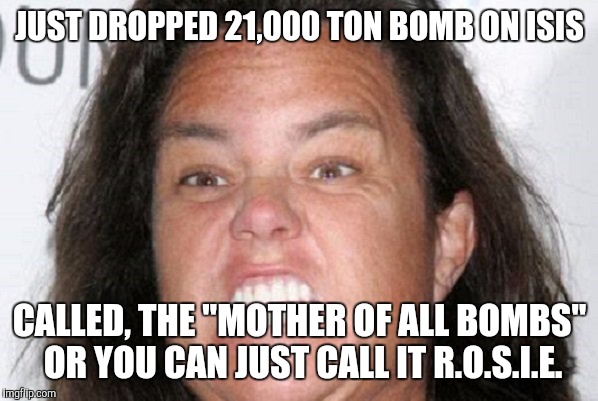 The the Bomb | JUST DROPPED 21,000 TON BOMB ON ISIS; CALLED, THE "MOTHER OF ALL BOMBS" OR YOU CAN JUST CALL IT R.O.S.I.E. | image tagged in too funny,funny memes | made w/ Imgflip meme maker