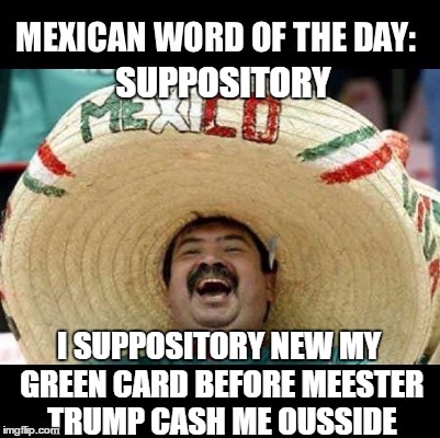 Mexican Word of the Day (LARGE) | SUPPOSITORY; I SUPPOSITORY NEW MY GREEN CARD BEFORE MEESTER TRUMP CASH ME OUSSIDE | image tagged in mexican word of the day large | made w/ Imgflip meme maker