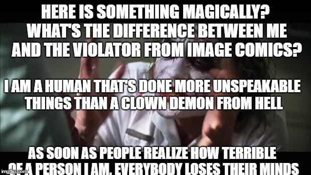 And everybody loses their minds Meme | HERE IS SOMETHING MAGICALLY? WHAT'S THE DIFFERENCE BETWEEN ME AND THE VIOLATOR FROM IMAGE COMICS? I AM A HUMAN THAT'S DONE MORE UNSPEAKABLE THINGS THAN A CLOWN DEMON FROM HELL; AS SOON AS PEOPLE REALIZE HOW TERRIBLE OF A PERSON I AM, EVERYBODY LOSES THEIR MINDS | image tagged in memes,and everybody loses their minds | made w/ Imgflip meme maker