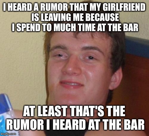 You spend all your time in the bar and your never home | I HEARD A RUMOR THAT MY GIRLFRIEND IS LEAVING ME BECAUSE I SPEND TO MUCH TIME AT THE BAR; AT LEAST THAT'S THE RUMOR I HEARD AT THE BAR | image tagged in memes,10 guy,funny | made w/ Imgflip meme maker
