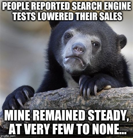 Confession Bear Meme | PEOPLE REPORTED SEARCH ENGINE TESTS LOWERED THEIR SALES; MINE REMAINED STEADY, AT VERY FEW TO NONE... | image tagged in memes,confession bear | made w/ Imgflip meme maker